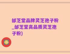 邰芝堂品牌灵芝孢子粉_邰芝堂高品质灵芝孢子粉)