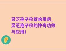 灵芝孢子粉管啥用啊_灵芝孢子粉的神奇功效与应用)