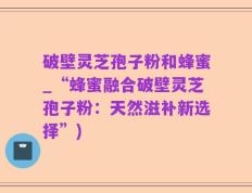 破壁灵芝孢子粉和蜂蜜_“蜂蜜融合破壁灵芝孢子粉：天然滋补新选择”)