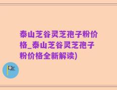 泰山芝谷灵芝孢子粉价格_泰山芝谷灵芝孢子粉价格全新解读)