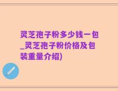 灵芝孢子粉多少钱一包_灵芝孢子粉价格及包装重量介绍)