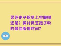 灵芝孢子粉早上空腹喝还是？探讨灵芝孢子粉的最佳服用时间？