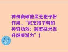 神州赛破壁灵芝孢子粉作用_“灵芝孢子粉的神奇功效：破壁技术提升健康潜力”)
