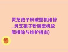 灵芝孢子粉破壁机维修_灵芝孢子粉破壁机故障排除与维护指南)