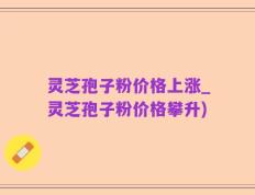 灵芝孢子粉价格上涨_灵芝孢子粉价格攀升)