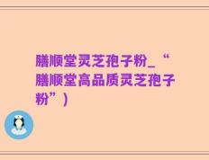膳顺堂灵芝孢子粉_“膳顺堂高品质灵芝孢子粉”)