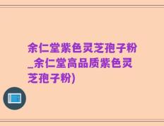 余仁堂紫色灵芝孢子粉_余仁堂高品质紫色灵芝孢子粉)