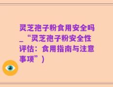 灵芝孢子粉食用安全吗_“灵芝孢子粉安全性评估：食用指南与注意事项”)