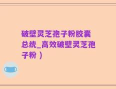 破壁灵芝孢子粉胶囊 总统_高效破壁灵芝孢子粉 )
