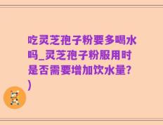 吃灵芝孢子粉要多喝水吗_灵芝孢子粉服用时是否需要增加饮水量？)