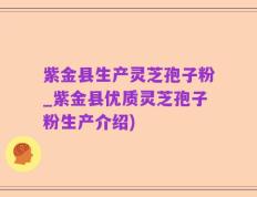 紫金县生产灵芝孢子粉_紫金县优质灵芝孢子粉生产介绍)