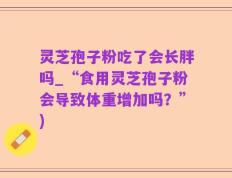 灵芝孢子粉吃了会长胖吗_“食用灵芝孢子粉会导致体重增加吗？”)