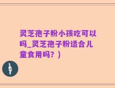 灵芝孢子粉小孩吃可以吗_灵芝孢子粉适合儿童食用吗？)