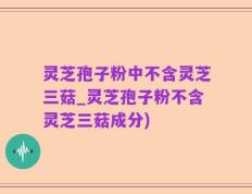 灵芝孢子粉中不含灵芝三菇_灵芝孢子粉不含灵芝三菇成分)