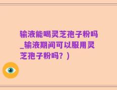 输液能喝灵芝孢子粉吗_输液期间可以服用灵芝孢子粉吗？)