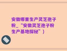 安徽哪里生产灵芝孢子粉_“安徽灵芝孢子粉生产基地探秘”)
