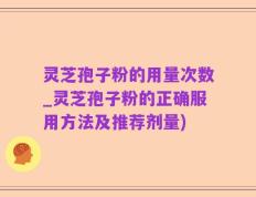 灵芝孢子粉的用量次数_灵芝孢子粉的正确服用方法及推荐剂量)