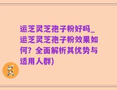 运芝灵芝孢子粉好吗_运芝灵芝孢子粉效果如何？全面解析其优势与适用人群)