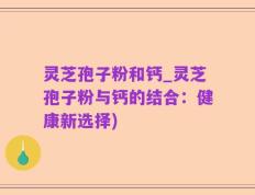 灵芝孢子粉和钙_灵芝孢子粉与钙的结合：健康新选择)