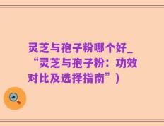 灵芝与孢子粉哪个好_“灵芝与孢子粉：功效对比及选择指南”)