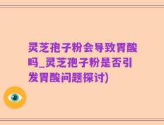 灵芝孢子粉会导致胃酸吗_灵芝孢子粉是否引发胃酸问题探讨)