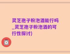 灵芝孢子粉泡酒能行吗_灵芝孢子粉泡酒的可行性探讨)