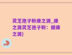 灵芝孢子粉康之源_康之源灵芝孢子粉：健康之源)