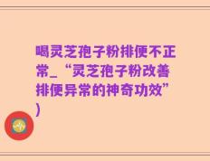 喝灵芝孢子粉排便不正常_“灵芝孢子粉改善排便异常的神奇功效”)