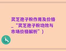 灵芝孢子粉作用及价格_“灵芝孢子粉功效与市场价格解析”)