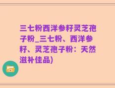 三七粉西洋参籽灵芝孢子粉_三七粉、西洋参籽、灵芝孢子粉：天然滋补佳品)