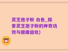 灵芝孢子粉 白色_探索灵芝孢子粉的神奇功效与健康益处)
