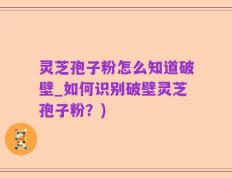 灵芝孢子粉怎么知道破壁_如何识别破壁灵芝孢子粉？)