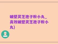 破壁灵芝孢子粉小丸_高效破壁灵芝孢子粉小丸)