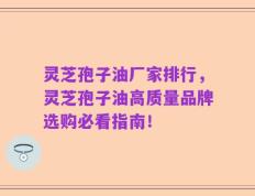 灵芝孢子油厂家排行，灵芝孢子油高质量品牌选购必看指南！