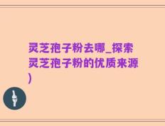灵芝孢子粉去哪_探索灵芝孢子粉的优质来源)