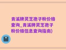 青溪牌灵芝孢子粉价格查询_青溪牌灵芝孢子粉价格信息查询指南)