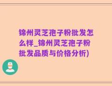 锦州灵芝孢子粉批发怎么样_锦州灵芝孢子粉批发品质与价格分析)