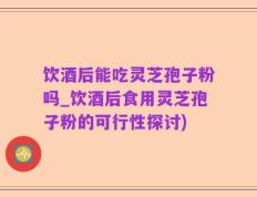 饮酒后能吃灵芝孢子粉吗_饮酒后食用灵芝孢子粉的可行性探讨)