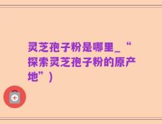 灵芝孢子粉是哪里_“探索灵芝孢子粉的原产地”)