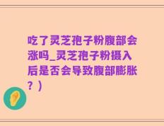 吃了灵芝孢子粉腹部会涨吗_灵芝孢子粉摄入后是否会导致腹部膨胀？)