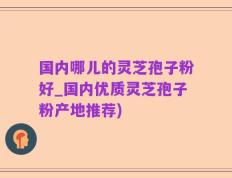 国内哪儿的灵芝孢子粉好_国内优质灵芝孢子粉产地推荐)