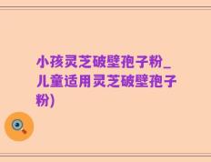 小孩灵芝破壁孢子粉_儿童适用灵芝破壁孢子粉)