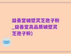 益善堂破壁灵芝孢子粉_益善堂高品质破壁灵芝孢子粉)