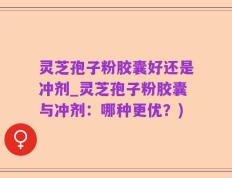 灵芝孢子粉胶囊好还是冲剂_灵芝孢子粉胶囊与冲剂：哪种更优？)