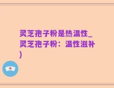 灵芝孢子粉是热温性_灵芝孢子粉：温性滋补)