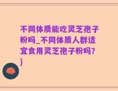 不同体质能吃灵芝孢子粉吗_不同体质人群适宜食用灵芝孢子粉吗？)