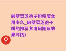 破壁灵芝孢子粉需要食用多久_破壁灵芝孢子粉的推荐食用周期及效果评估)