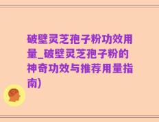 破壁灵芝孢子粉功效用量_破壁灵芝孢子粉的神奇功效与推荐用量指南)