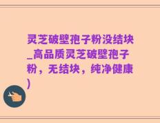 灵芝破壁孢子粉没结块_高品质灵芝破壁孢子粉，无结块，纯净健康)