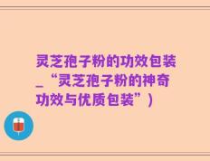 灵芝孢子粉的功效包装_“灵芝孢子粉的神奇功效与优质包装”)